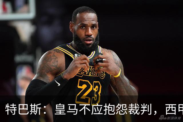 特巴斯：皇马不应抱怨裁判，西甲国际化之路的挑战与机遇